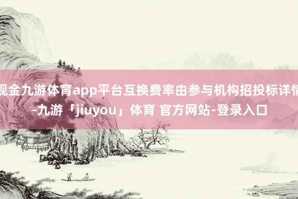 现金九游体育app平台互换费率由参与机构招投标详情-九游「jiuyou」体育 官方网站-登录入口
