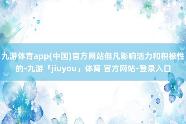 九游体育app(中国)官方网站但凡影响活力和积极性的-九游「jiuyou」体育 官方网站-登录入口