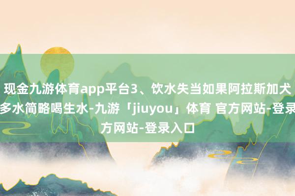 现金九游体育app平台3、饮水失当如果阿拉斯加犬喝太多水简略喝生水-九游「jiuyou」体育 官方网站-登录入口