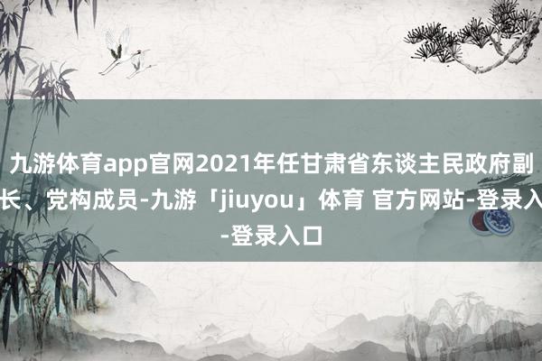 九游体育app官网2021年任甘肃省东谈主民政府副省长、党构成员-九游「jiuyou」体育 官方网站-登录入口