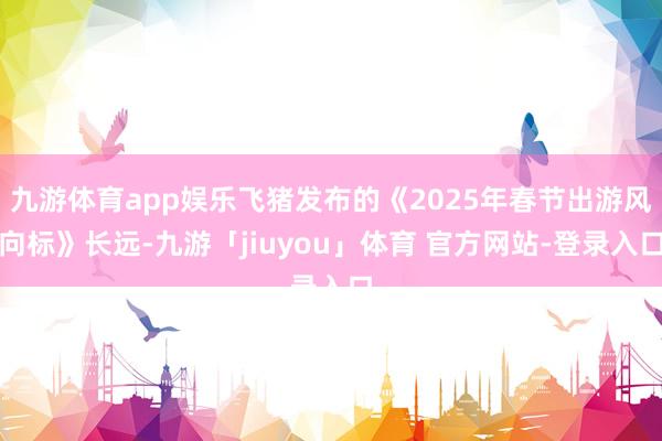 九游体育app娱乐飞猪发布的《2025年春节出游风向标》长远-九游「jiuyou」体育 官方网站-登录入口