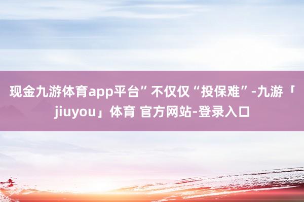 现金九游体育app平台”　　不仅仅“投保难”-九游「jiuyou」体育 官方网站-登录入口