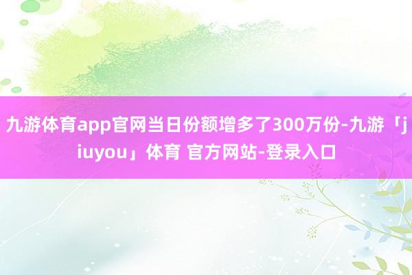 九游体育app官网当日份额增多了300万份-九游「jiuyou」体育 官方网站-登录入口