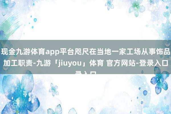 现金九游体育app平台咫尺在当地一家工场从事饰品加工职责-九游「jiuyou」体育 官方网站-登录入口