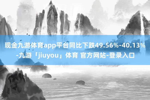 现金九游体育app平台同比下跌49.56%-40.13%-九游「jiuyou」体育 官方网站-登录入口