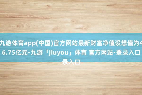九游体育app(中国)官方网站最新财富净值设想值为46.75亿元-九游「jiuyou」体育 官方网站-登录入口