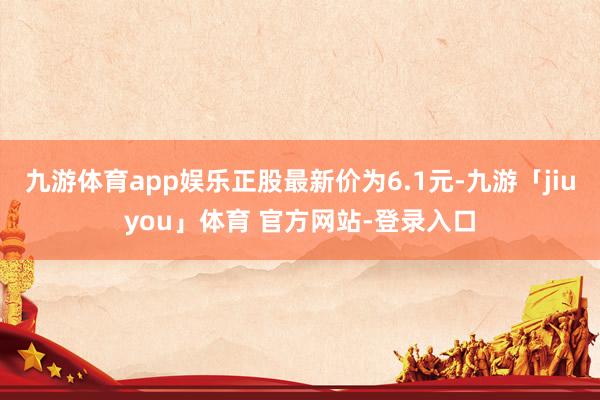九游体育app娱乐正股最新价为6.1元-九游「jiuyou」体育 官方网站-登录入口