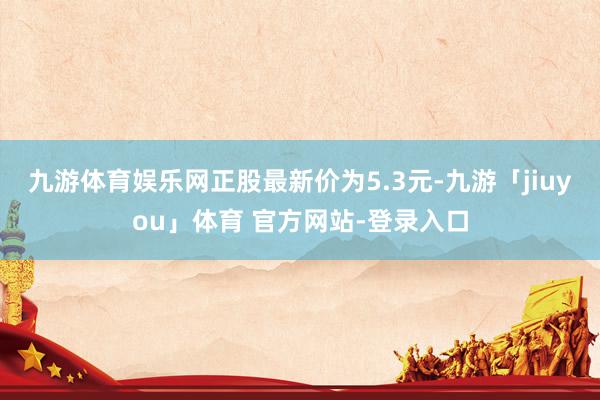 九游体育娱乐网正股最新价为5.3元-九游「jiuyou」体育 官方网站-登录入口