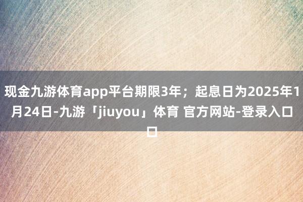现金九游体育app平台期限3年；起息日为2025年1月24日-九游「jiuyou」体育 官方网站-登录入口