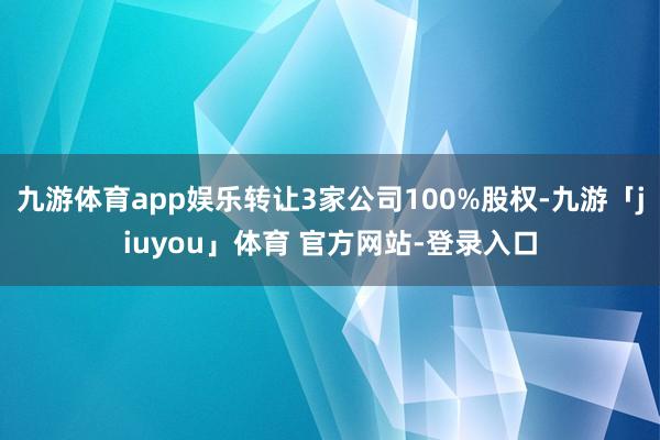 九游体育app娱乐转让3家公司100%股权-九游「jiuyou」体育 官方网站-登录入口