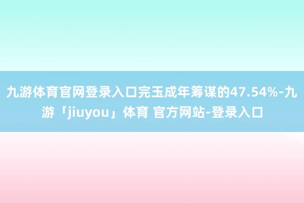 九游体育官网登录入口完玉成年筹谋的47.54%-九游「jiuyou」体育 官方网站-登录入口