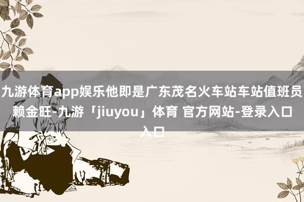 九游体育app娱乐他即是广东茂名火车站车站值班员赖金旺-九游「jiuyou」体育 官方网站-登录入口