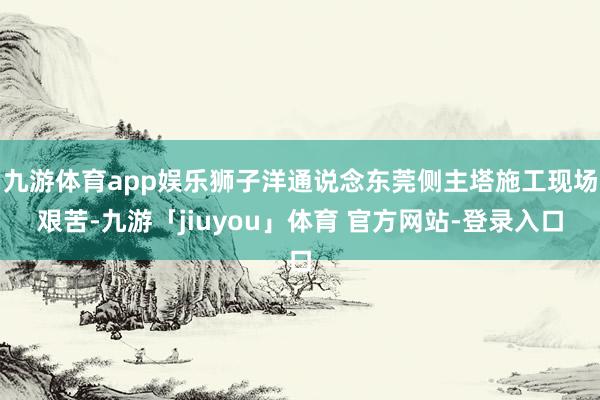 九游体育app娱乐狮子洋通说念东莞侧主塔施工现场艰苦-九游「jiuyou」体育 官方网站-登录入口