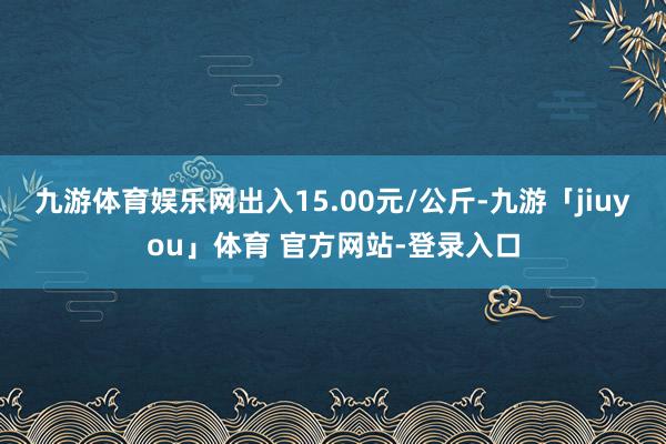 九游体育娱乐网出入15.00元/公斤-九游「jiuyou」体育 官方网站-登录入口