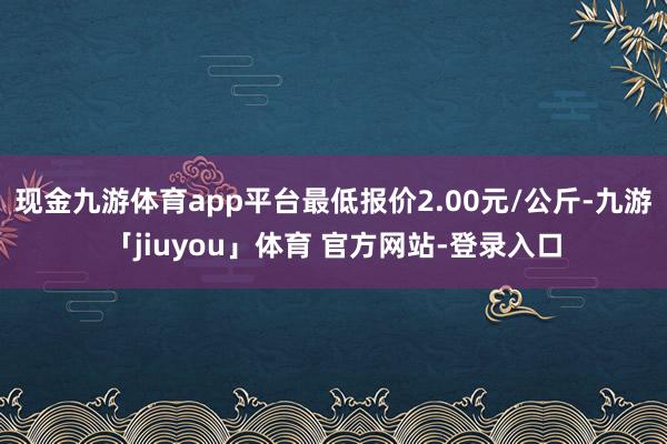 现金九游体育app平台最低报价2.00元/公斤-九游「jiuyou」体育 官方网站-登录入口