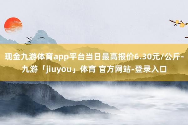 现金九游体育app平台当日最高报价6.30元/公斤-九游「jiuyou」体育 官方网站-登录入口