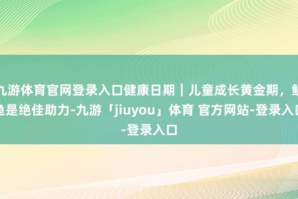 九游体育官网登录入口健康日期｜儿童成长黄金期，鲈鱼是绝佳助力-九游「jiuyou」体育 官方网站-登录入口
